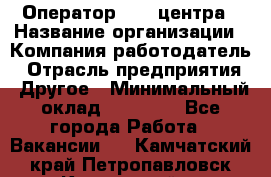 Оператор call-центра › Название организации ­ Компания-работодатель › Отрасль предприятия ­ Другое › Минимальный оклад ­ 25 000 - Все города Работа » Вакансии   . Камчатский край,Петропавловск-Камчатский г.